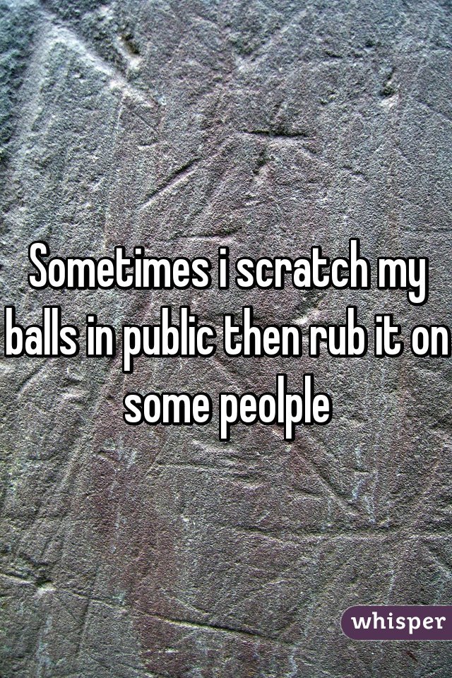 Sometimes i scratch my balls in public then rub it on some peolple