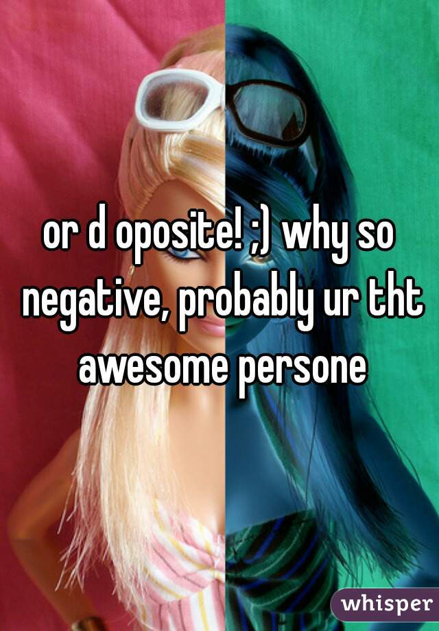 or d oposite! ;) why so negative, probably ur tht awesome persone