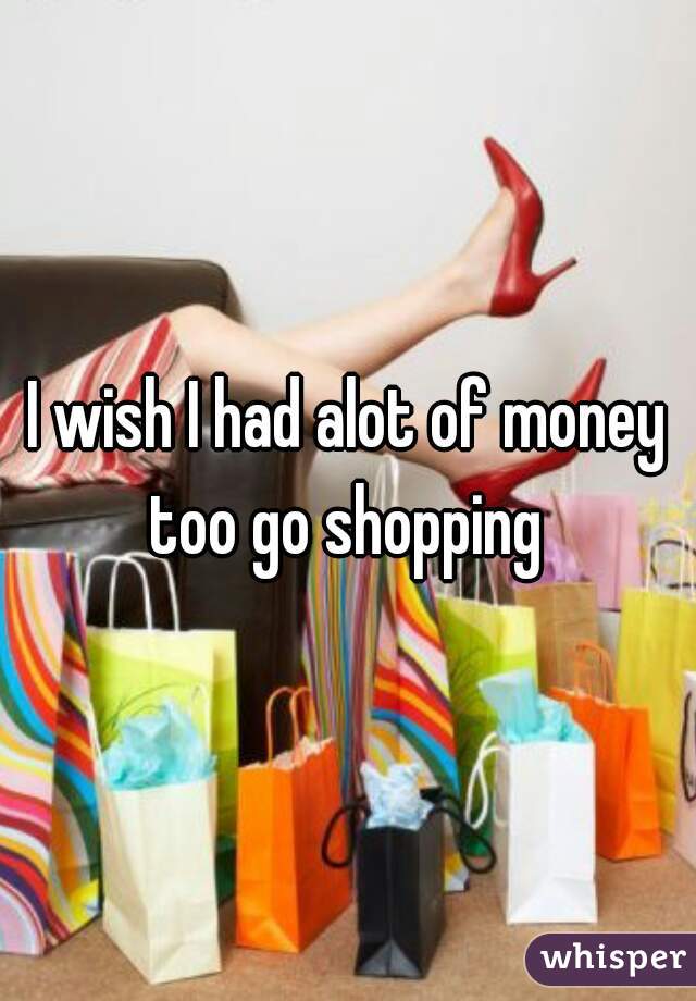 I wish I had alot of money too go shopping 