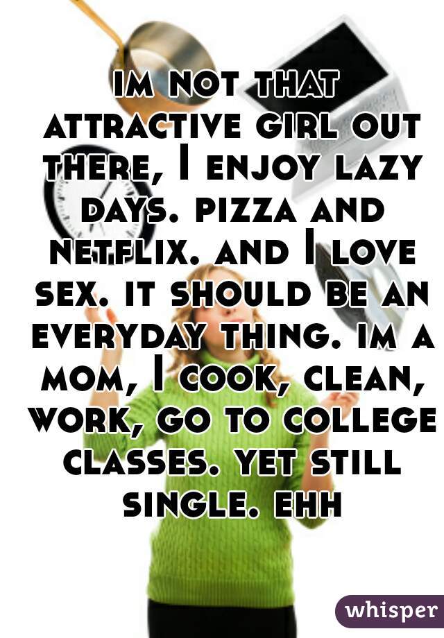 im not that attractive girl out there, I enjoy lazy days. pizza and netflix. and I love sex. it should be an everyday thing. im a mom, I cook, clean, work, go to college classes. yet still single. ehh