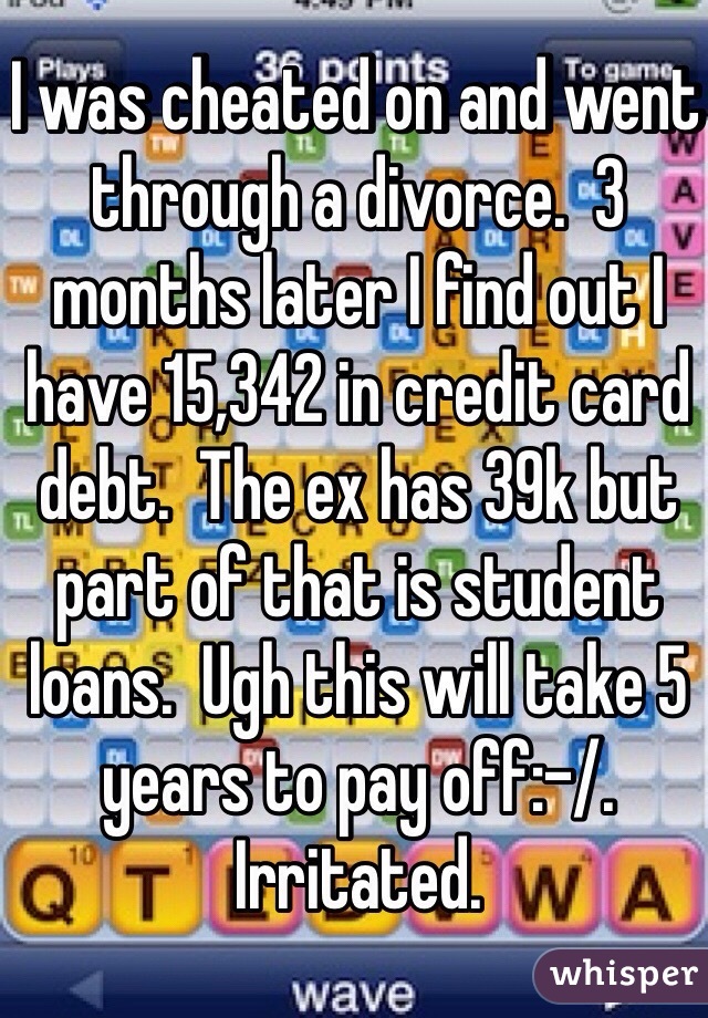 I was cheated on and went through a divorce.  3 months later I find out I have 15,342 in credit card debt.  The ex has 39k but part of that is student loans.  Ugh this will take 5 years to pay off:-/.  Irritated. 