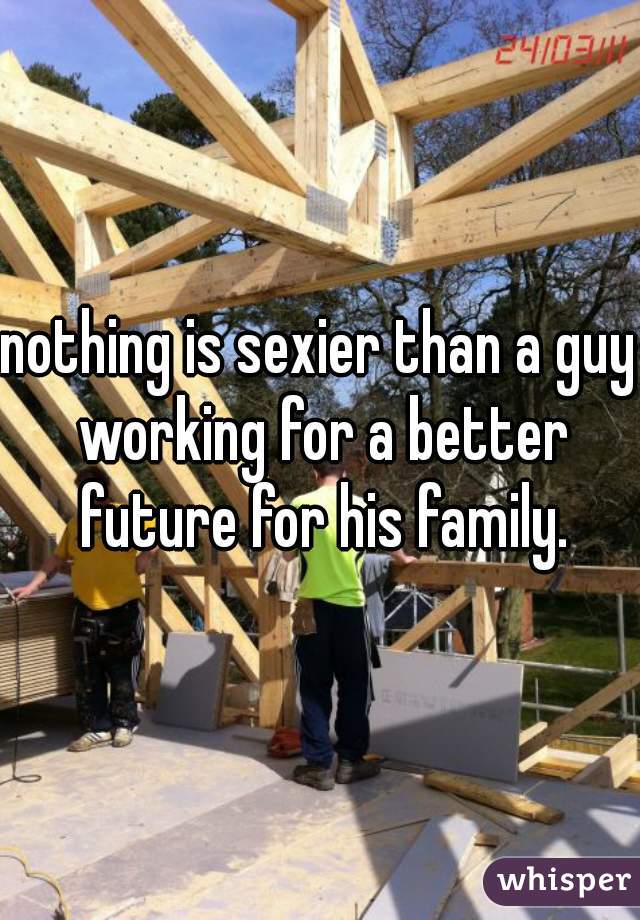 nothing is sexier than a guy working for a better future for his family.
