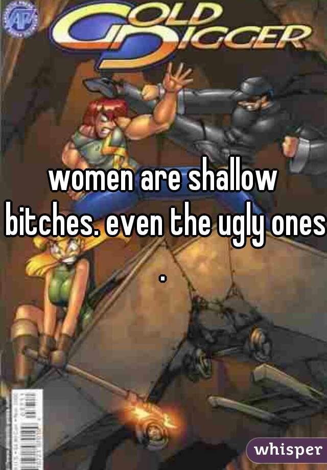 women are shallow bitches. even the ugly ones.
