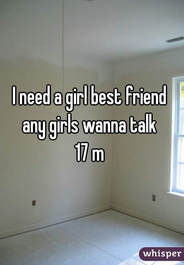 I need a girl best friend 
any girls wanna talk 
17 m 