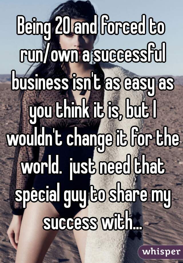 Being 20 and forced to run/own a successful business isn't as easy as you think it is, but I wouldn't change it for the world.  just need that special guy to share my success with...