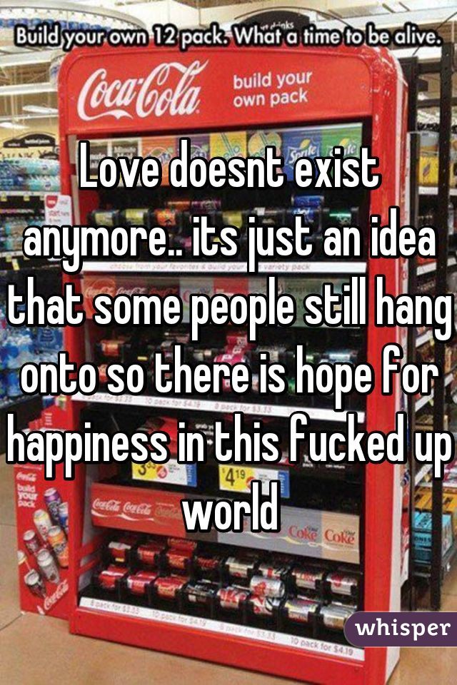 Love doesnt exist anymore.. its just an idea that some people still hang onto so there is hope for happiness in this fucked up world