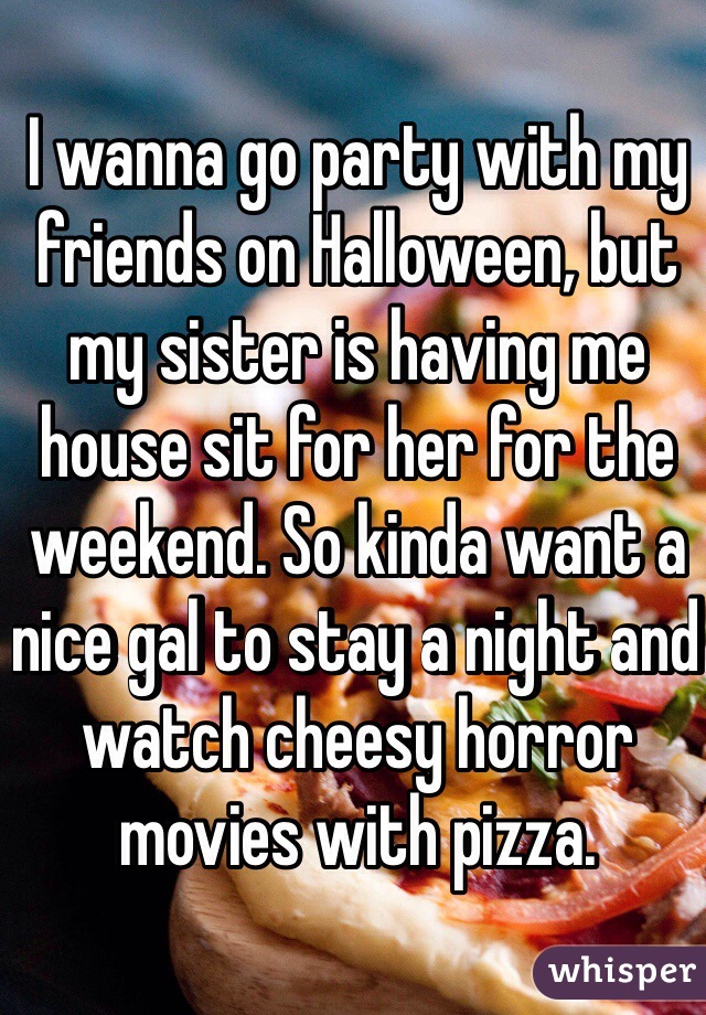 I wanna go party with my friends on Halloween, but my sister is having me house sit for her for the weekend. So kinda want a nice gal to stay a night and watch cheesy horror movies with pizza.
