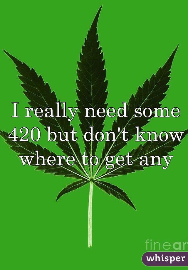 I really need some 420 but don't know where to get any