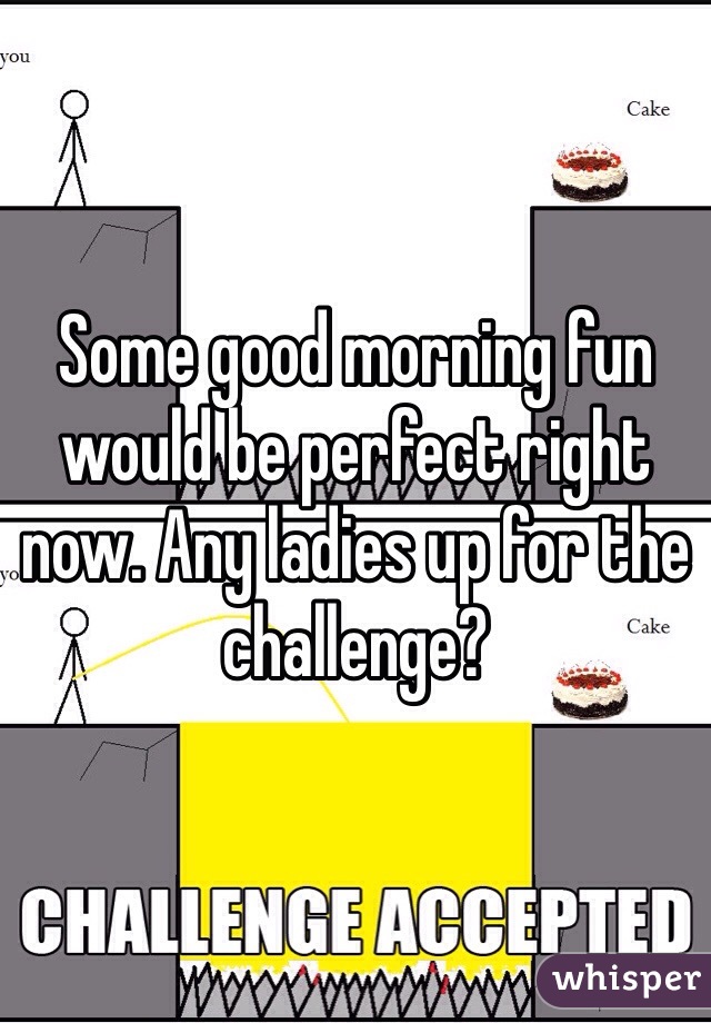 Some good morning fun would be perfect right now. Any ladies up for the challenge?