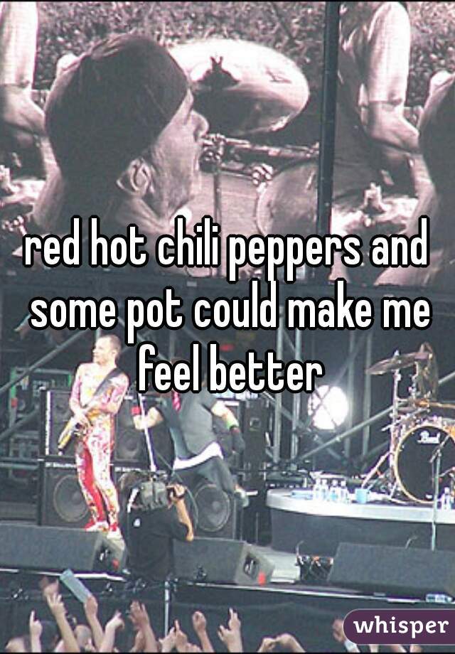 red hot chili peppers and some pot could make me feel better
