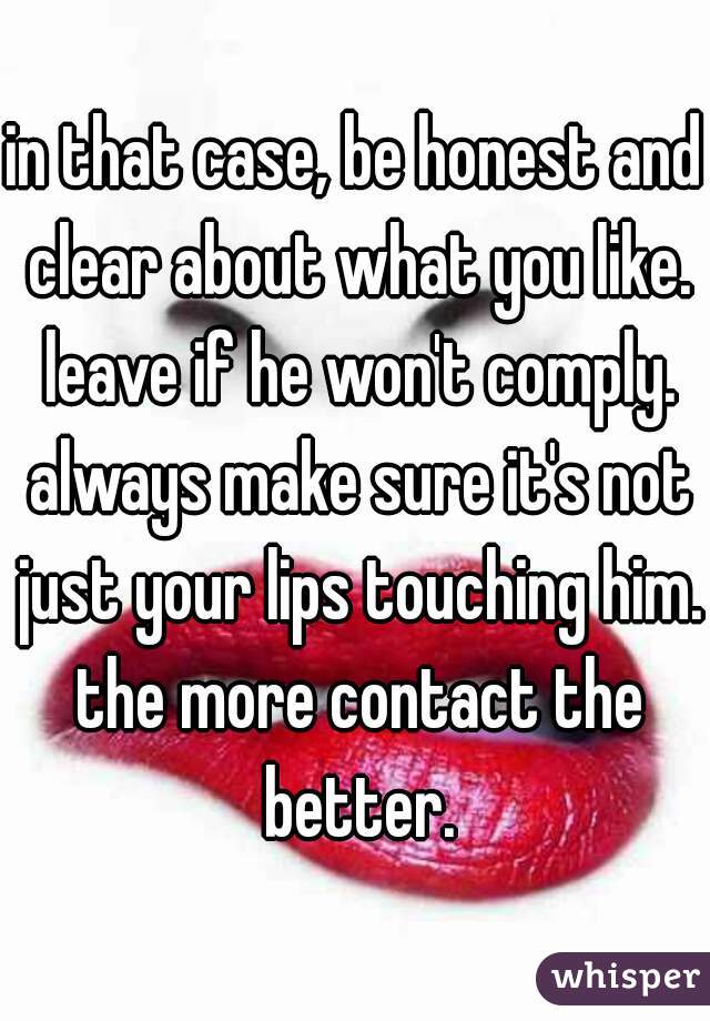 in that case, be honest and clear about what you like. leave if he won't comply. always make sure it's not just your lips touching him. the more contact the better.