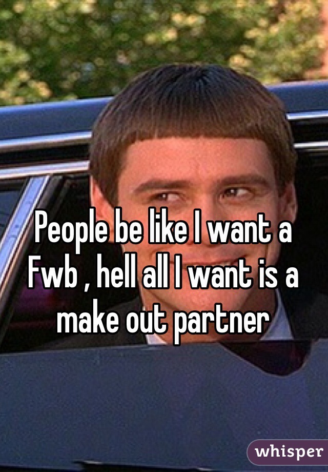 People be like I want a Fwb , hell all I want is a make out partner 