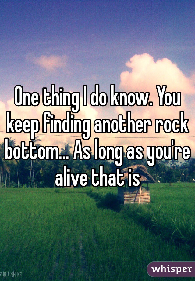 One thing I do know. You keep finding another rock bottom... As long as you're alive that is