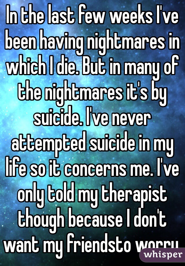In the last few weeks I've been having nightmares in which I die. But in many of the nightmares it's by suicide. I've never attempted suicide in my life so it concerns me. I've only told my therapist though because I don't want my friendsto worry. 