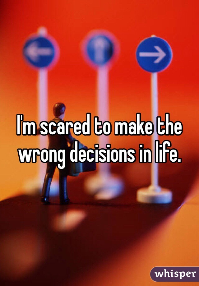 I'm scared to make the wrong decisions in life. 