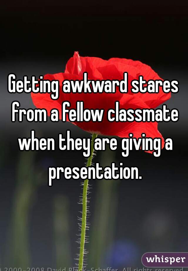 Getting awkward stares from a fellow classmate when they are giving a presentation.