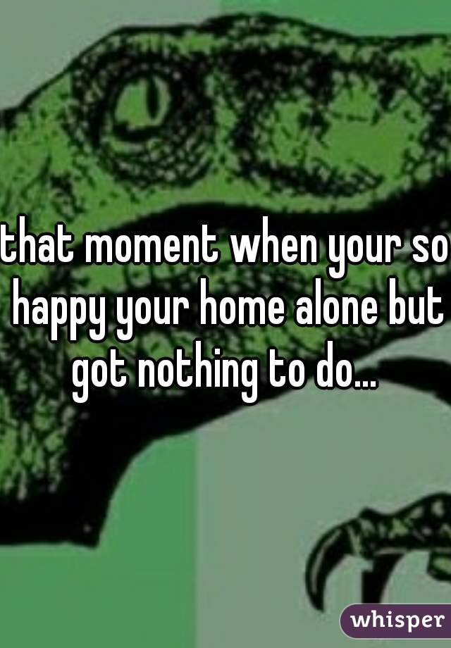 that moment when your so happy your home alone but got nothing to do... 