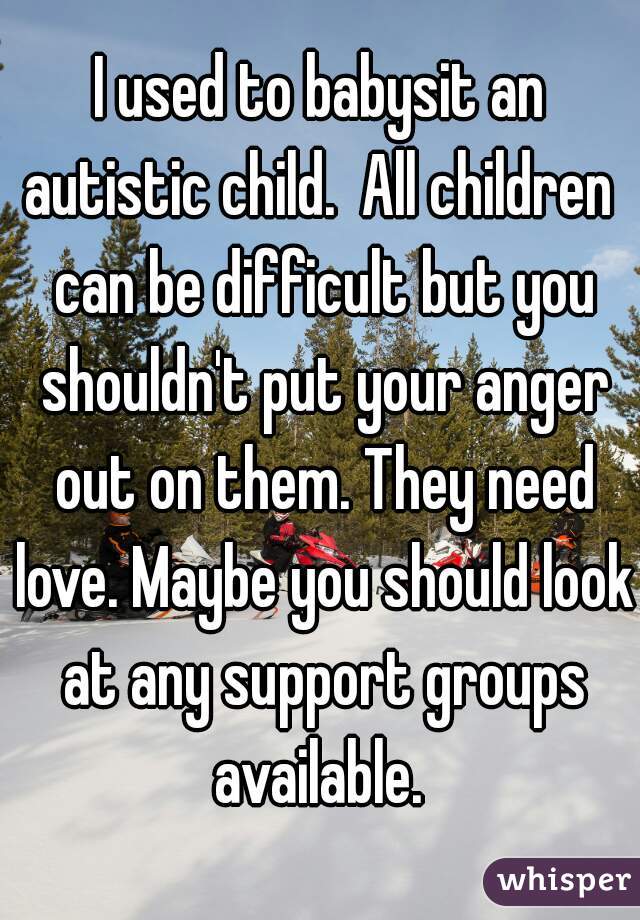 I used to babysit an autistic child.  All children  can be difficult but you shouldn't put your anger out on them. They need love. Maybe you should look at any support groups available. 