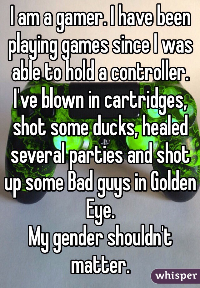I am a gamer. I have been playing games since I was able to hold a controller. I've blown in cartridges, shot some ducks, healed several parties and shot up some Bad guys in Golden Eye. 
My gender shouldn't matter.