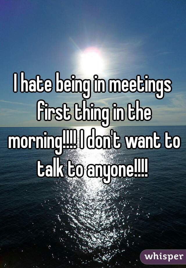I hate being in meetings first thing in the morning!!!! I don't want to talk to anyone!!!! 