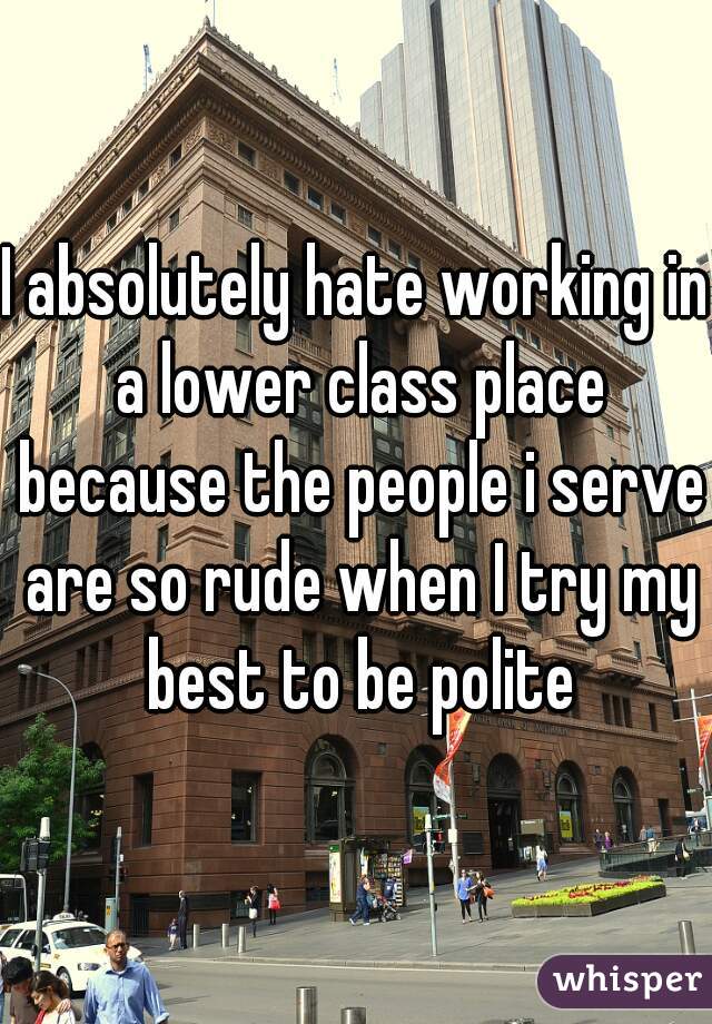 I absolutely hate working in a lower class place because the people i serve are so rude when I try my best to be polite