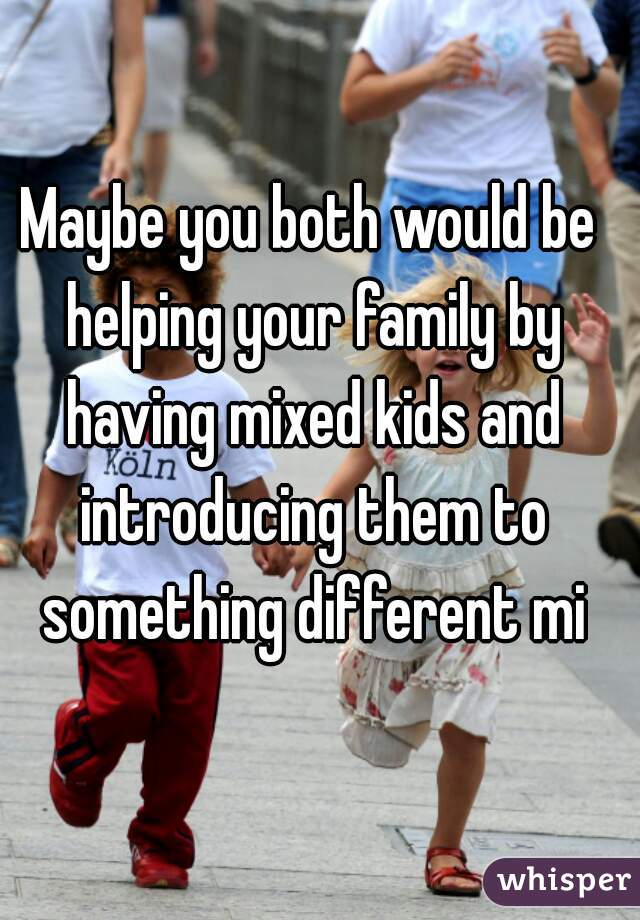 Maybe you both would be helping your family by having mixed kids and introducing them to something different mi