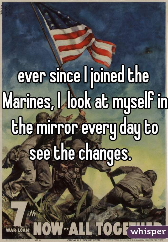 ever since I joined the Marines, I  look at myself in the mirror every day to see the changes.   