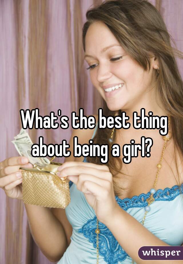 What's the best thing about being a girl?  