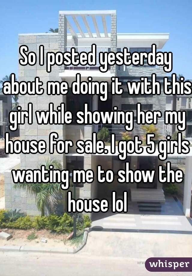 So I posted yesterday about me doing it with this girl while showing her my house for sale. I got 5 girls wanting me to show the house lol