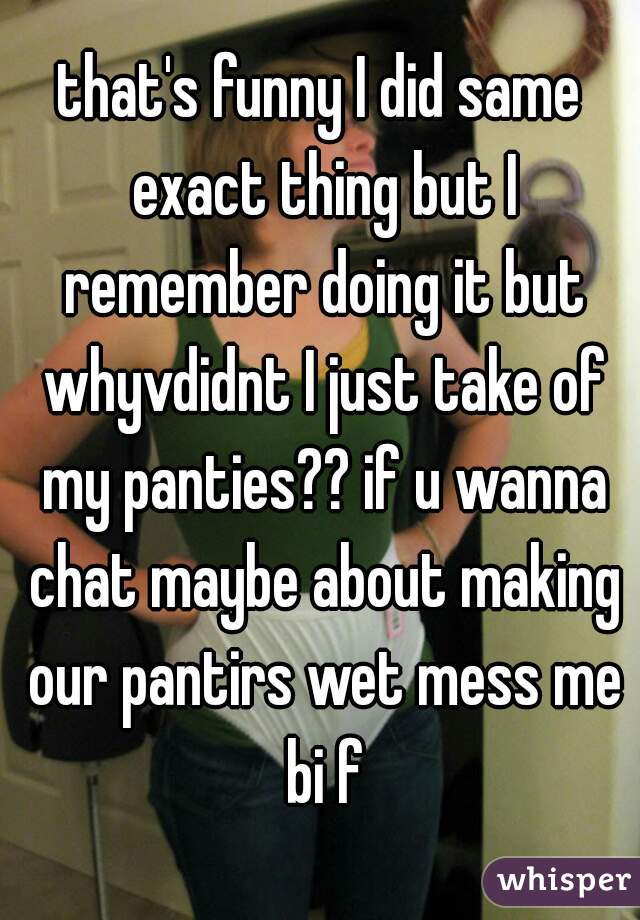 that's funny I did same exact thing but I remember doing it but whyvdidnt I just take of my panties?? if u wanna chat maybe about making our pantirs wet mess me bi f