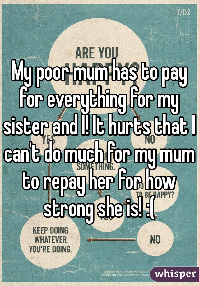 My poor mum has to pay for everything for my sister and I! It hurts that I can't do much for my mum to repay her for how strong she is! :(