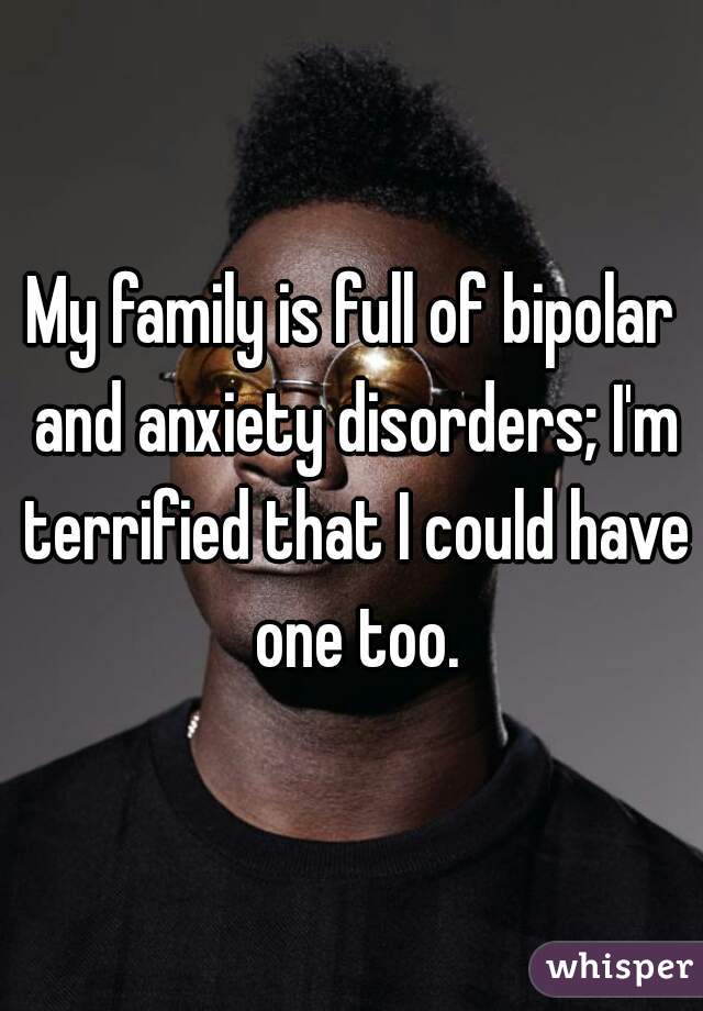 My family is full of bipolar and anxiety disorders; I'm terrified that I could have one too.