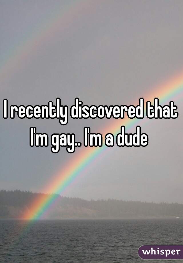 I recently discovered that I'm gay.. I'm a dude  