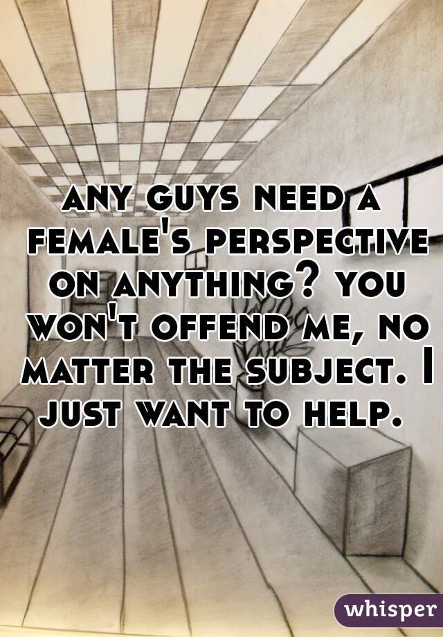 any guys need a female's perspective on anything? you won't offend me, no matter the subject. I just want to help. 