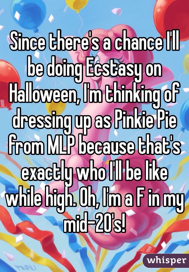 Since there's a chance I'll be doing Ecstasy on Halloween, I'm thinking of dressing up as Pinkie Pie from MLP because that's exactly who I'll be like while high. Oh, I'm a F in my mid-20's!