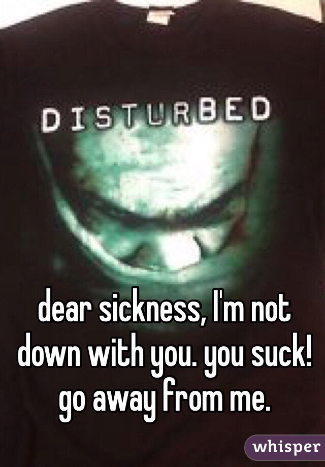 dear sickness, I'm not down with you. you suck! go away from me. 