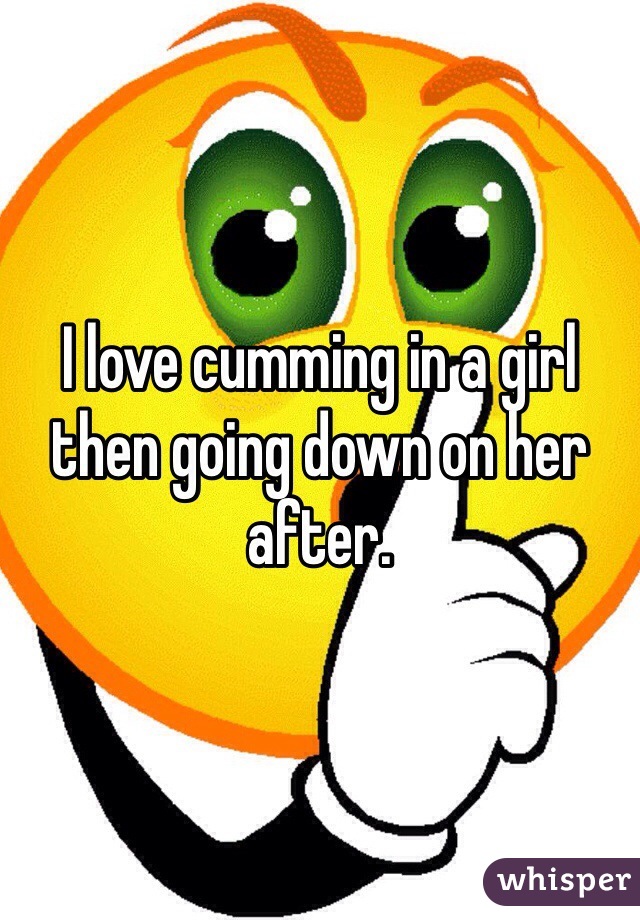 I love cumming in a girl then going down on her after.