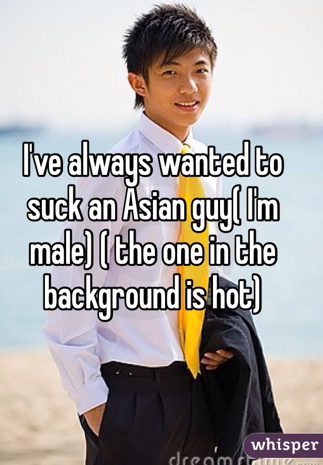 I've always wanted to suck an Asian guy( I'm male) ( the one in the background is hot)