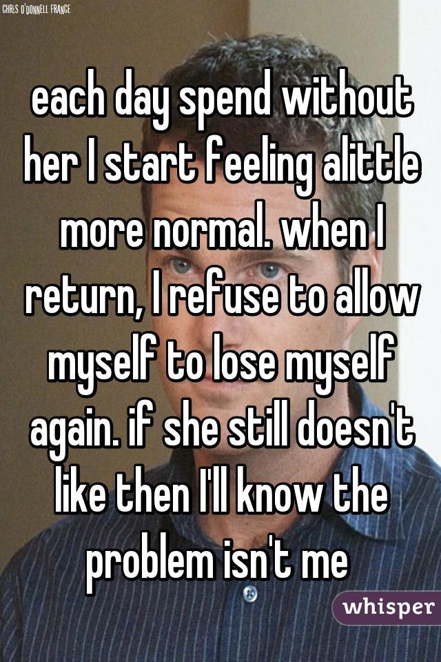 each day spend without her I start feeling alittle more normal. when I return, I refuse to allow myself to lose myself again. if she still doesn't like then I'll know the problem isn't me 