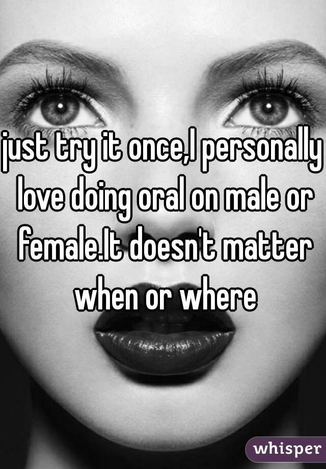 just try it once,I personally love doing oral on male or female.It doesn't matter when or where