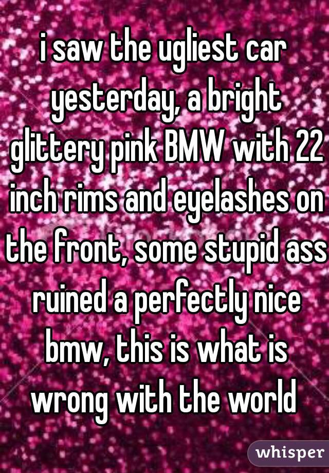 i saw the ugliest car yesterday, a bright glittery pink BMW with 22 inch rims and eyelashes on the front, some stupid ass ruined a perfectly nice bmw, this is what is wrong with the world 