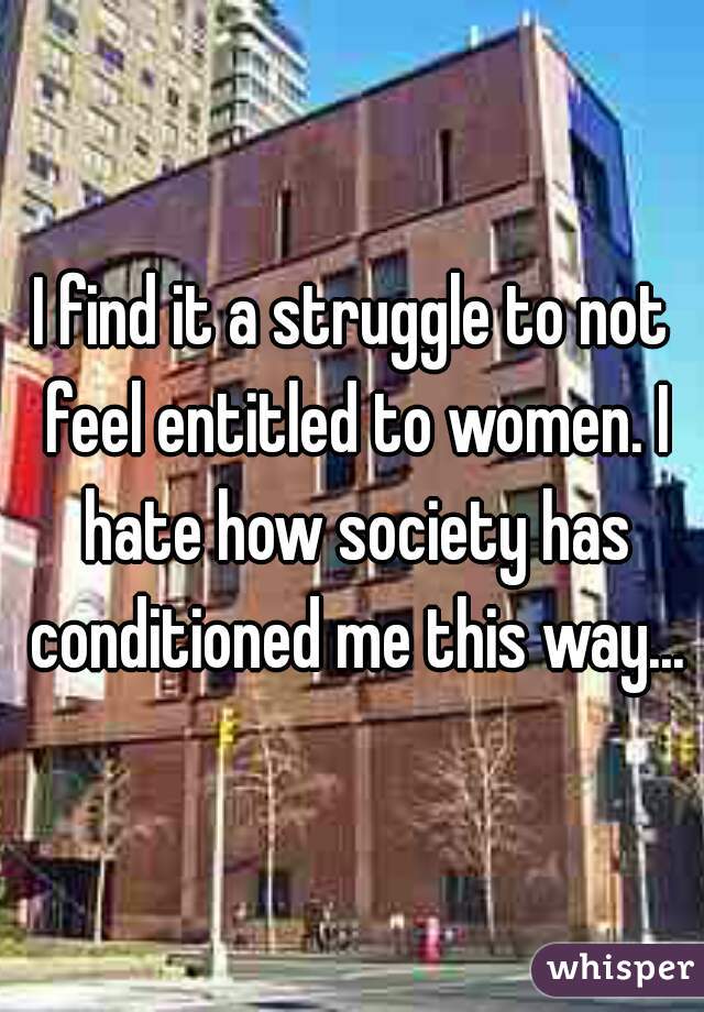 I find it a struggle to not feel entitled to women. I hate how society has conditioned me this way...