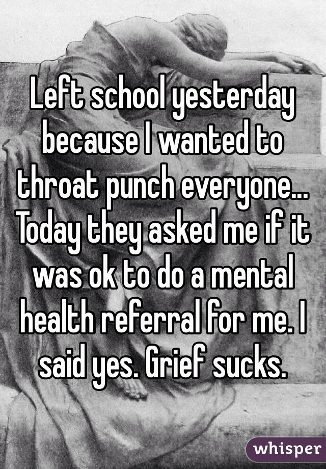 Left school yesterday because I wanted to throat punch everyone... Today they asked me if it was ok to do a mental health referral for me. I said yes. Grief sucks. 
