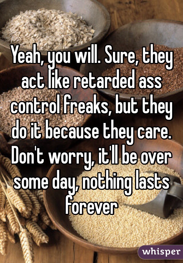 Yeah, you will. Sure, they act like retarded ass control freaks, but they do it because they care. Don't worry, it'll be over some day, nothing lasts forever
