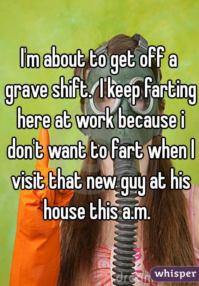 I'm about to get off a grave shift.  I keep farting here at work because i don't want to fart when I visit that new guy at his house this a.m.  