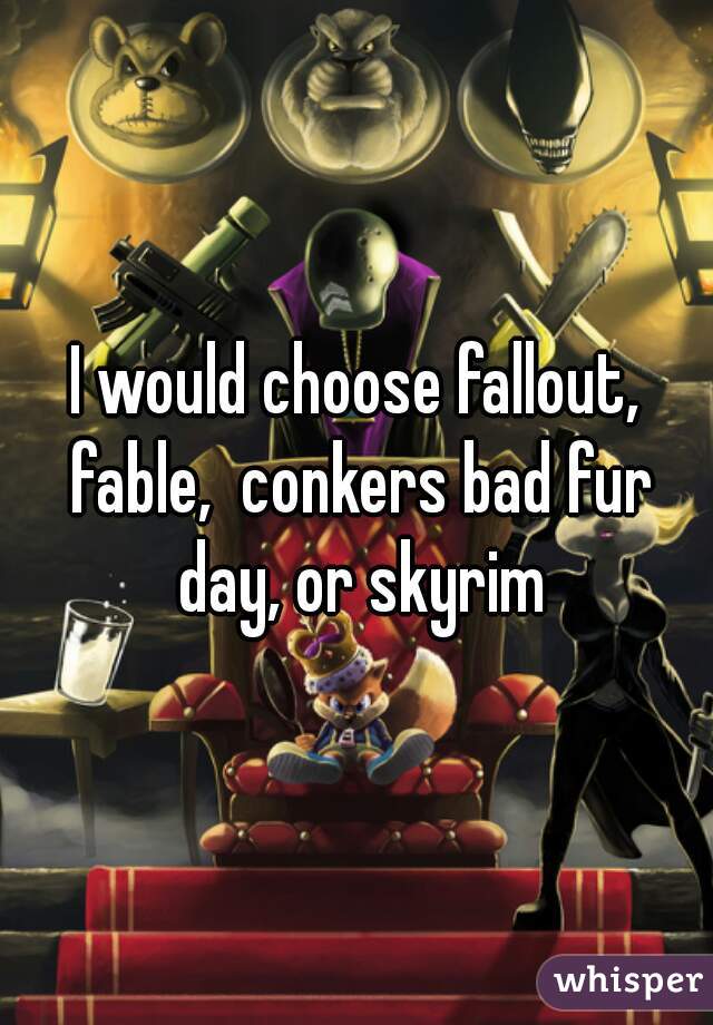 I would choose fallout, fable,  conkers bad fur day, or skyrim
