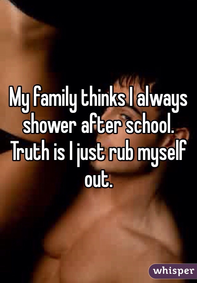 My family thinks I always shower after school.
Truth is I just rub myself out.