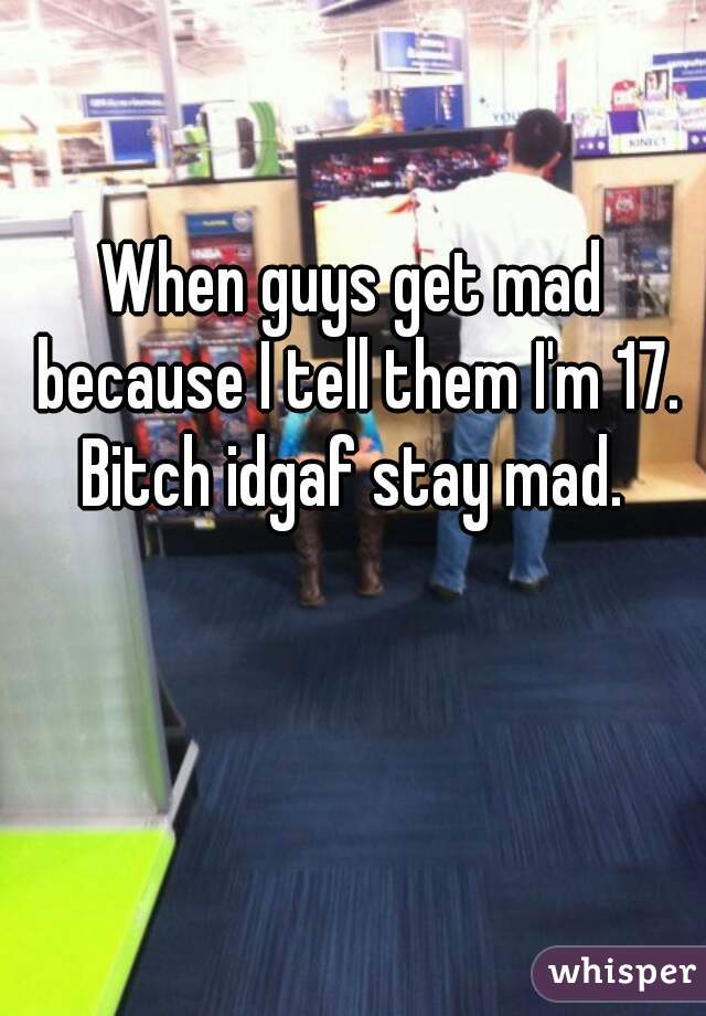 When guys get mad because I tell them I'm 17. Bitch idgaf stay mad. 