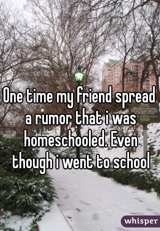 One time my friend spread a rumor that i was homeschooled. Even though i went to school