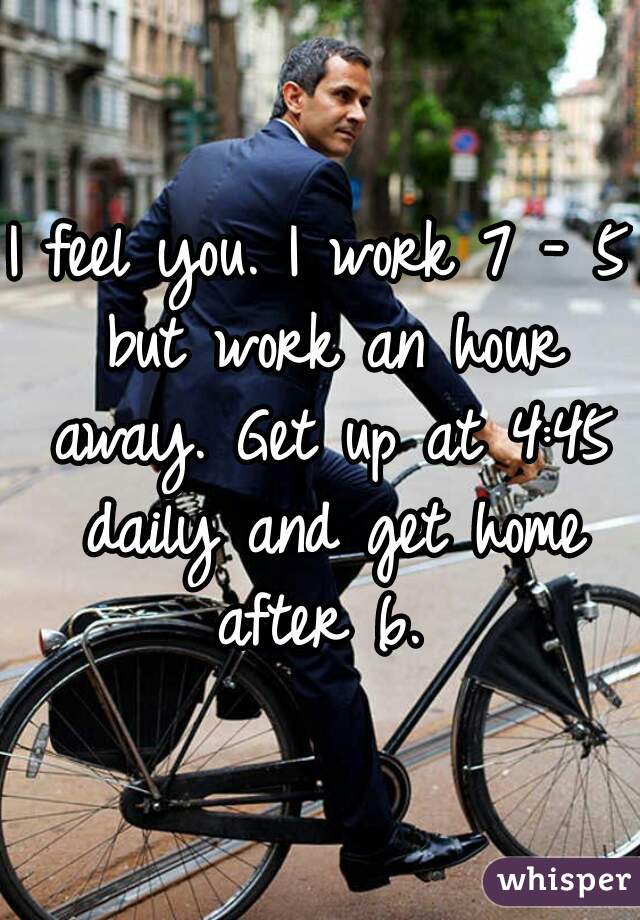 I feel you. I work 7 - 5 but work an hour away. Get up at 4:45 daily and get home after 6. 
